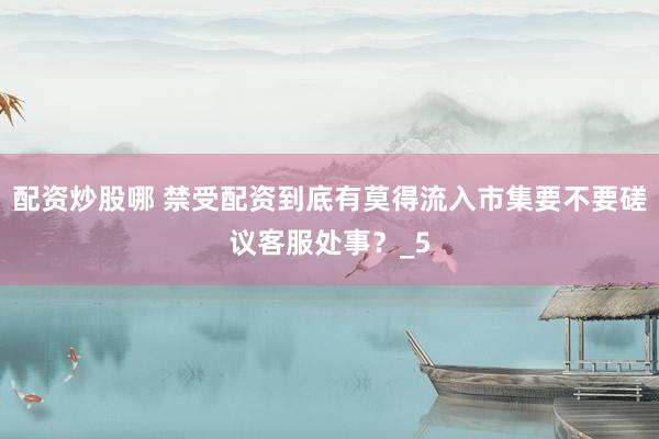 配资炒股哪 禁受配资到底有莫得流入市集要不要磋议客服处事？_5