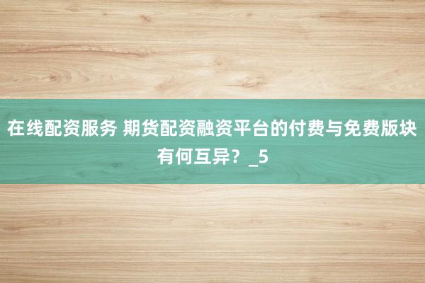 在线配资服务 期货配资融资平台的付费与免费版块有何互异？_5