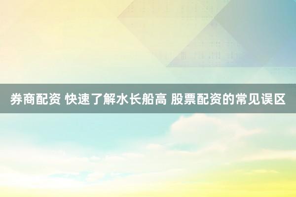 券商配资 快速了解水长船高 股票配资的常见误区