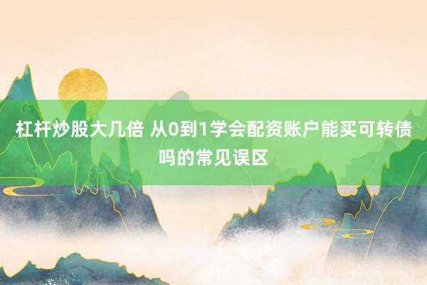 杠杆炒股大几倍 从0到1学会配资账户能买可转债吗的常见误区