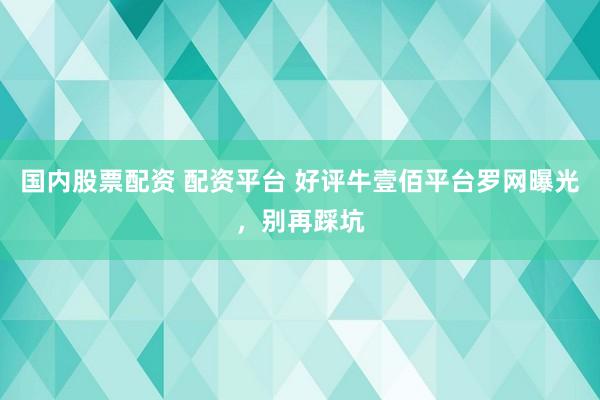 国内股票配资 配资平台 好评牛壹佰平台罗网曝光，别再踩坑