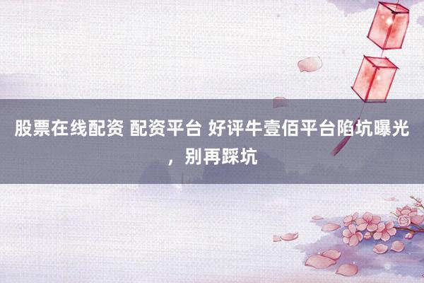 股票在线配资 配资平台 好评牛壹佰平台陷坑曝光，别再踩坑