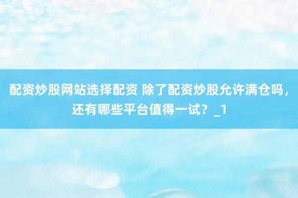 配资炒股网站选择配资 除了配资炒股允许满仓吗，还有哪些平台值得一试？_1