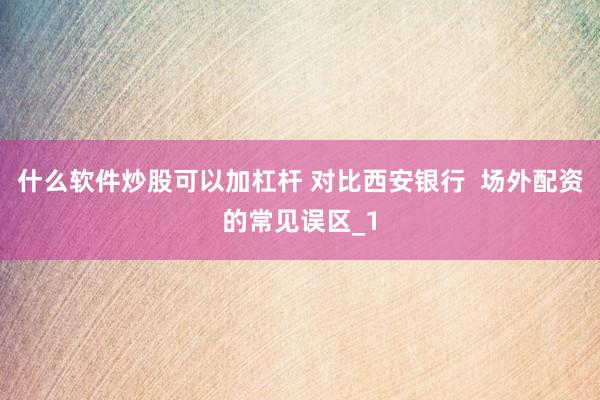 什么软件炒股可以加杠杆 对比西安银行  场外配资的常见误区_1