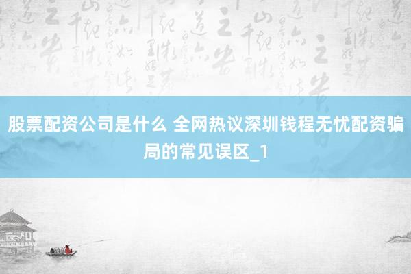 股票配资公司是什么 全网热议深圳钱程无忧配资骗局的常见误区_1