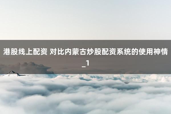 港股线上配资 对比内蒙古炒股配资系统的使用神情_1