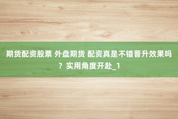 期货配资股票 外盘期货 配资真是不错晋升效果吗？实用角度开赴_1