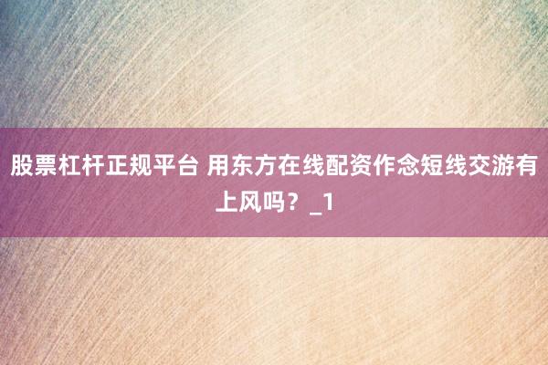 股票杠杆正规平台 用东方在线配资作念短线交游有上风吗？_1
