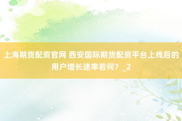 上海期货配资官网 西安国际期货配资平台上线后的用户增长速率若何？_2