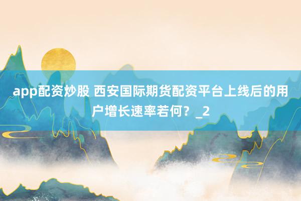 app配资炒股 西安国际期货配资平台上线后的用户增长速率若何？_2