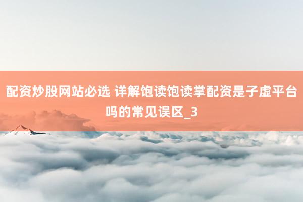 配资炒股网站必选 详解饱读饱读掌配资是子虚平台吗的常见误区_3