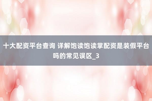 十大配资平台查询 详解饱读饱读掌配资是装假平台吗的常见误区_3