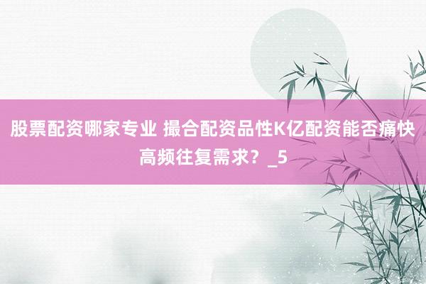 股票配资哪家专业 撮合配资品性K亿配资能否痛快高频往复需求？_5