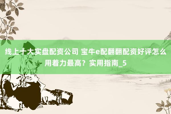 线上十大实盘配资公司 宝牛e配翻翻配资好评怎么用着力最高？实用指南_5