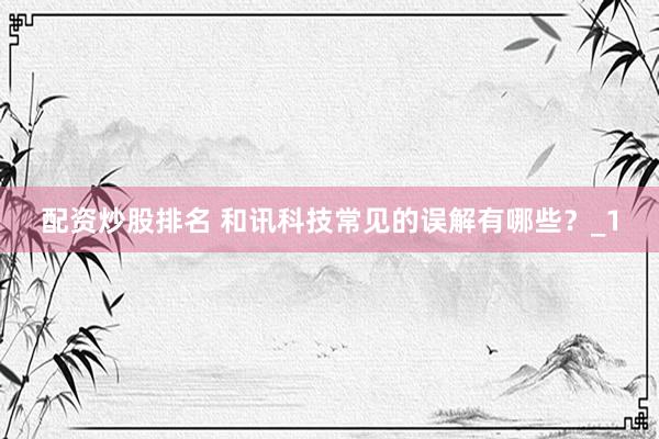 配资炒股排名 和讯科技常见的误解有哪些？_1
