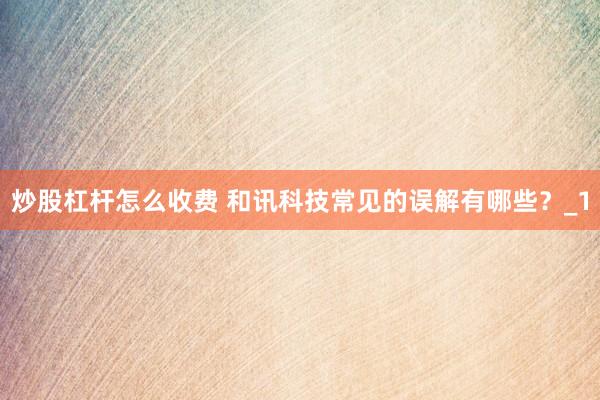 炒股杠杆怎么收费 和讯科技常见的误解有哪些？_1