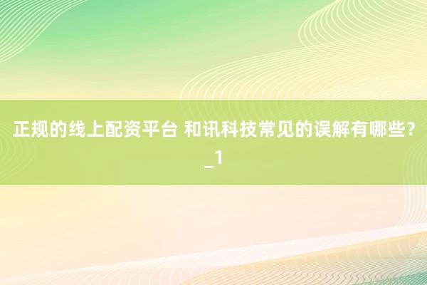 正规的线上配资平台 和讯科技常见的误解有哪些？_1