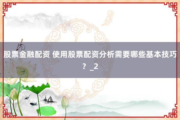 股票金融配资 使用股票配资分析需要哪些基本技巧？_2