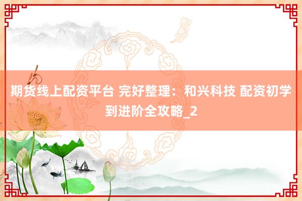 期货线上配资平台 完好整理：和兴科技 配资初学到进阶全攻略_2