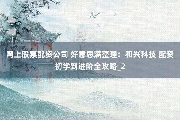 网上股票配资公司 好意思满整理：和兴科技 配资初学到进阶全攻略_2