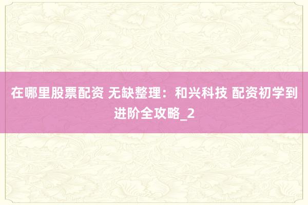 在哪里股票配资 无缺整理：和兴科技 配资初学到进阶全攻略_2