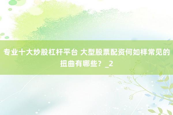 专业十大炒股杠杆平台 大型股票配资何如样常见的扭曲有哪些？_2