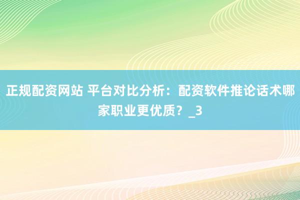 正规配资网站 平台对比分析：配资软件推论话术哪家职业更优质？_3