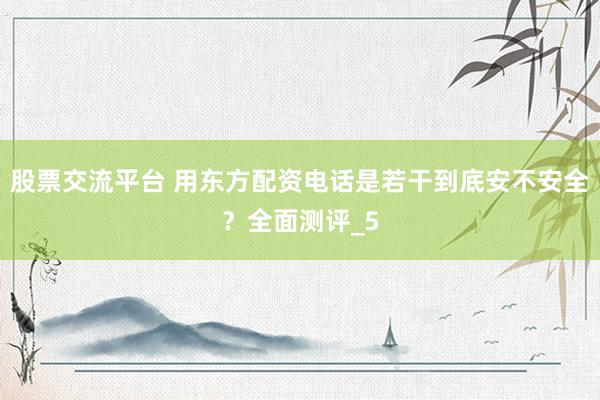 股票交流平台 用东方配资电话是若干到底安不安全？全面测评_5