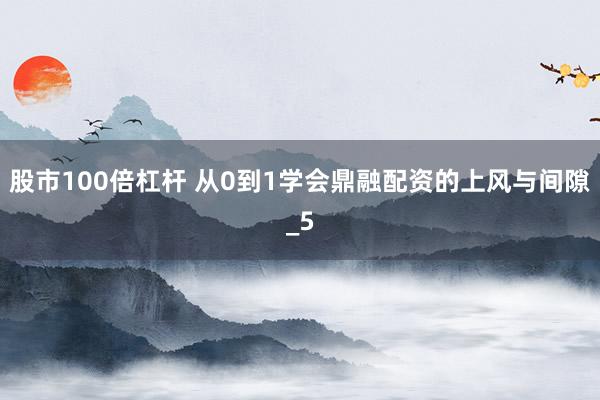 股市100倍杠杆 从0到1学会鼎融配资的上风与间隙_5