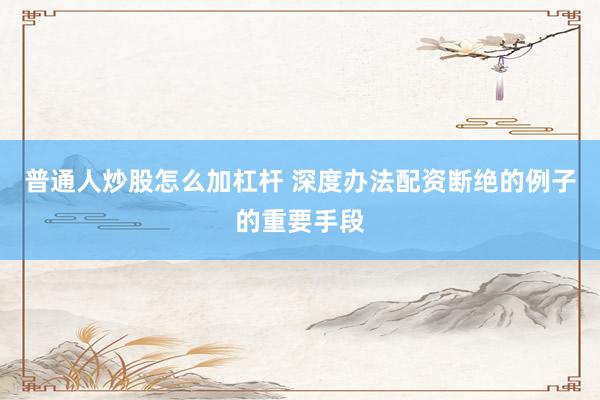 普通人炒股怎么加杠杆 深度办法配资断绝的例子的重要手段