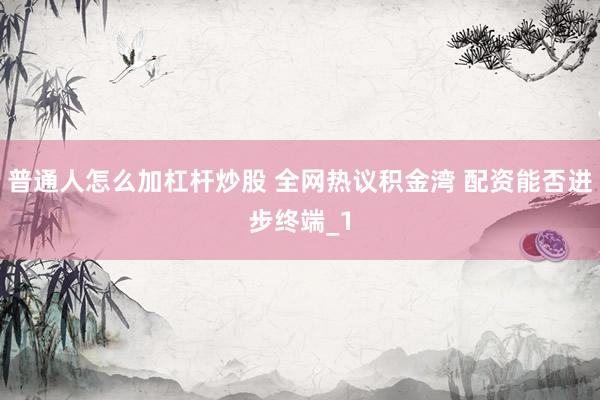 普通人怎么加杠杆炒股 全网热议积金湾 配资能否进步终端_1