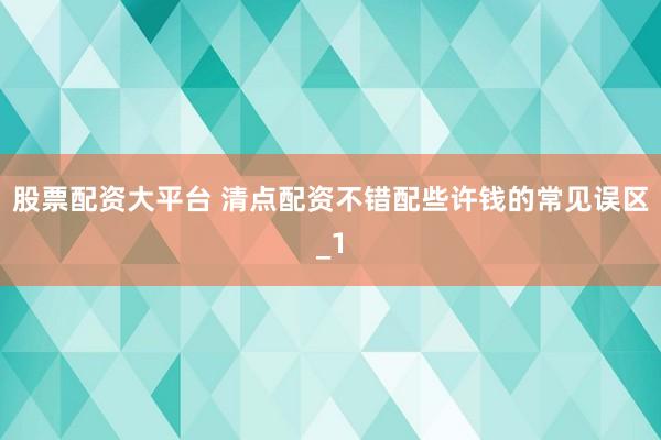 股票配资大平台 清点配资不错配些许钱的常见误区_1