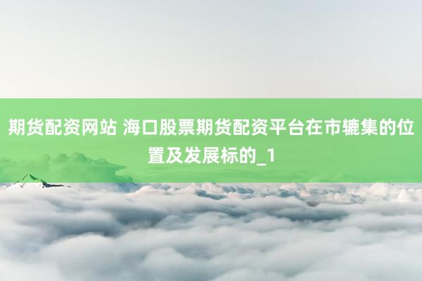 期货配资网站 海口股票期货配资平台在市辘集的位置及发展标的_1
