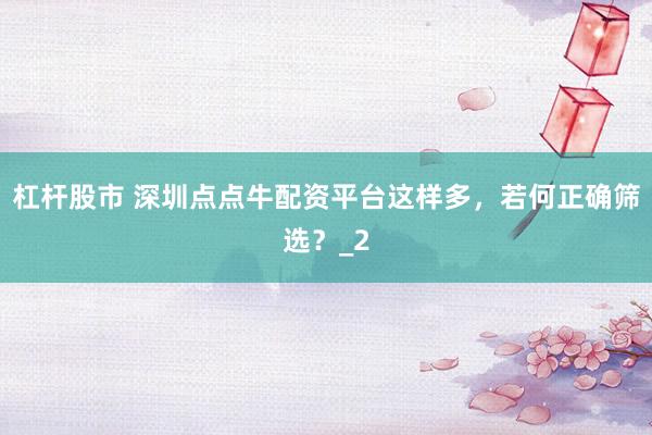杠杆股市 深圳点点牛配资平台这样多，若何正确筛选？_2