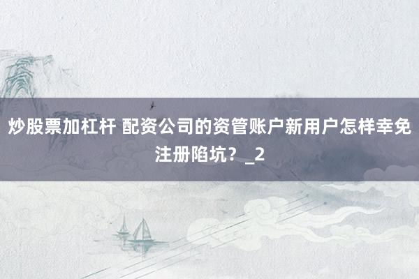 炒股票加杠杆 配资公司的资管账户新用户怎样幸免注册陷坑？_2
