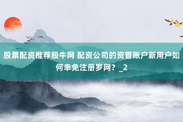 股票配资推荐股牛网 配资公司的资管账户新用户如何幸免注册罗网？_2