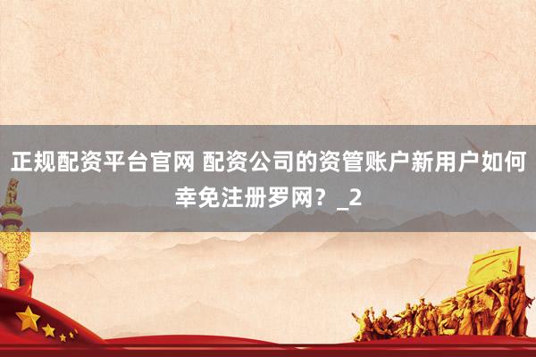 正规配资平台官网 配资公司的资管账户新用户如何幸免注册罗网？_2