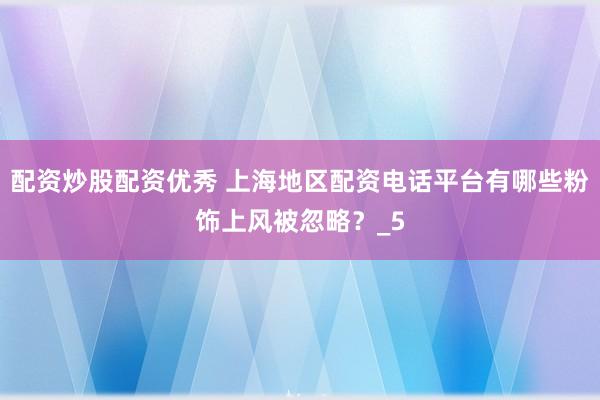 配资炒股配资优秀 上海地区配资电话平台有哪些粉饰上风被忽略？_5