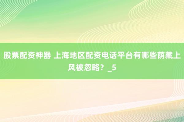 股票配资神器 上海地区配资电话平台有哪些荫藏上风被忽略？_5