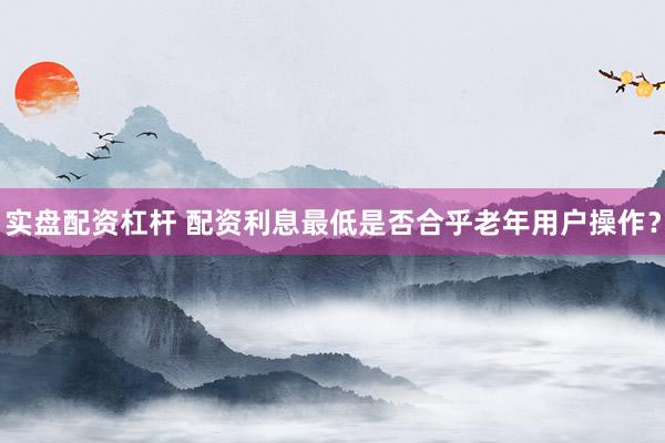 实盘配资杠杆 配资利息最低是否合乎老年用户操作？