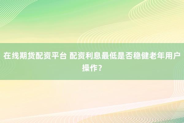 在线期货配资平台 配资利息最低是否稳健老年用户操作？