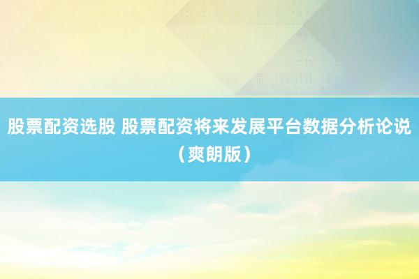 股票配资选股 股票配资将来发展平台数据分析论说（爽朗版）