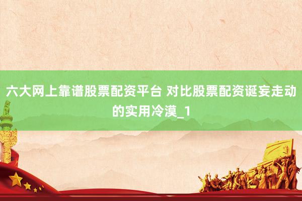 六大网上靠谱股票配资平台 对比股票配资诞妄走动的实用冷漠_1