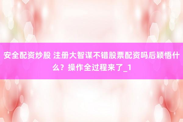 安全配资炒股 注册大智谋不错股票配资吗后颖悟什么？操作全过程来了_1