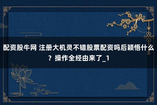 配资股牛网 注册大机灵不错股票配资吗后颖悟什么？操作全经由来了_1