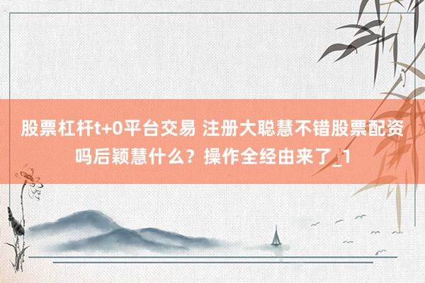 股票杠杆t+0平台交易 注册大聪慧不错股票配资吗后颖慧什么？操作全经由来了_1