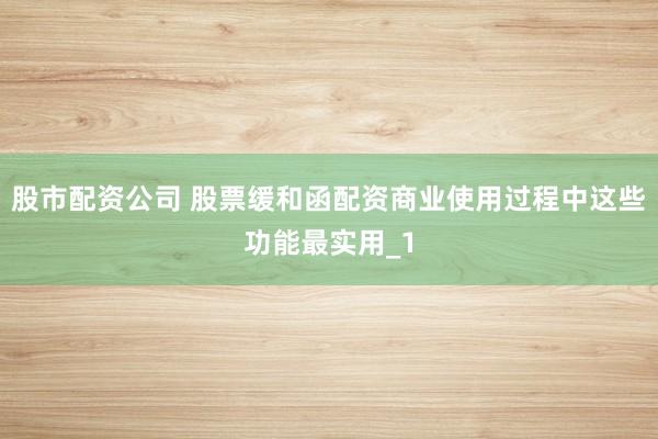 股市配资公司 股票缓和函配资商业使用过程中这些功能最实用_1