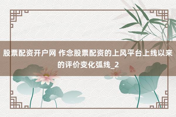 股票配资开户网 作念股票配资的上风平台上线以来的评价变化弧线_2