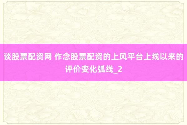 谈股票配资网 作念股票配资的上风平台上线以来的评价变化弧线_2