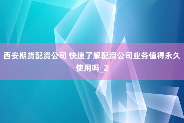 西安期货配资公司 快速了解配资公司业务值得永久使用吗_2